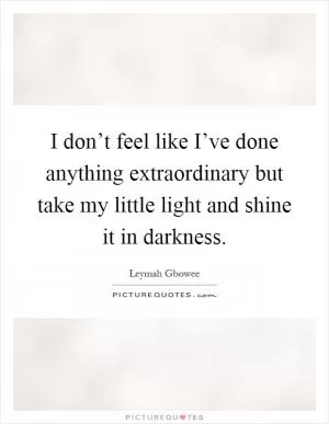 I don’t feel like I’ve done anything extraordinary but take my little light and shine it in darkness Picture Quote #1