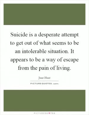 Suicide is a desperate attempt to get out of what seems to be an intolerable situation. It appears to be a way of escape from the pain of living Picture Quote #1