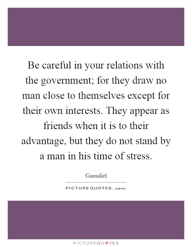 Be careful in your relations with the government; for they draw no man close to themselves except for their own interests. They appear as friends when it is to their advantage, but they do not stand by a man in his time of stress Picture Quote #1