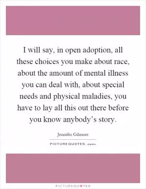 I will say, in open adoption, all these choices you make about race, about the amount of mental illness you can deal with, about special needs and physical maladies, you have to lay all this out there before you know anybody’s story Picture Quote #1