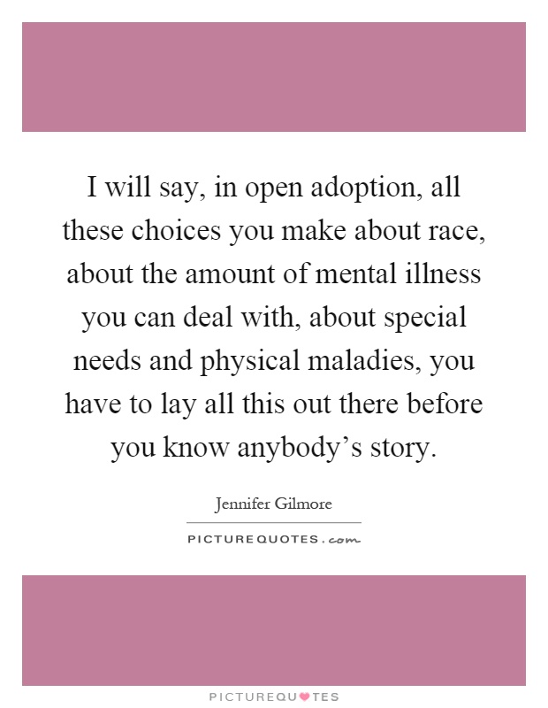 I will say, in open adoption, all these choices you make about race, about the amount of mental illness you can deal with, about special needs and physical maladies, you have to lay all this out there before you know anybody's story Picture Quote #1