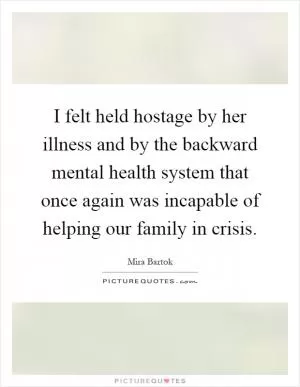 I felt held hostage by her illness and by the backward mental health system that once again was incapable of helping our family in crisis Picture Quote #1