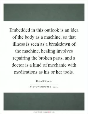Embedded in this outlook is an idea of the body as a machine, so that illness is seen as a breakdown of the machine, healing involves repairing the broken parts, and a doctor is a kind of mechanic with medications as his or her tools Picture Quote #1
