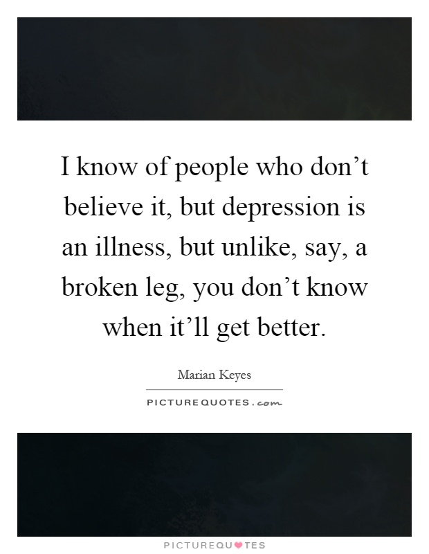 I know of people who don't believe it, but depression is an illness, but unlike, say, a broken leg, you don't know when it'll get better Picture Quote #1