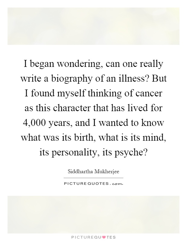 I began wondering, can one really write a biography of an illness? But I found myself thinking of cancer as this character that has lived for 4,000 years, and I wanted to know what was its birth, what is its mind, its personality, its psyche? Picture Quote #1