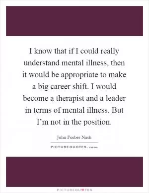 I know that if I could really understand mental illness, then it would be appropriate to make a big career shift. I would become a therapist and a leader in terms of mental illness. But I’m not in the position Picture Quote #1