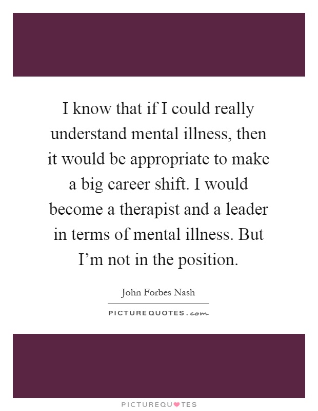I know that if I could really understand mental illness, then it would be appropriate to make a big career shift. I would become a therapist and a leader in terms of mental illness. But I'm not in the position Picture Quote #1