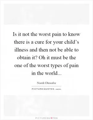 Is it not the worst pain to know there is a cure for your child’s illness and then not be able to obtain it? Oh it must be the one of the worst types of pain in the world Picture Quote #1