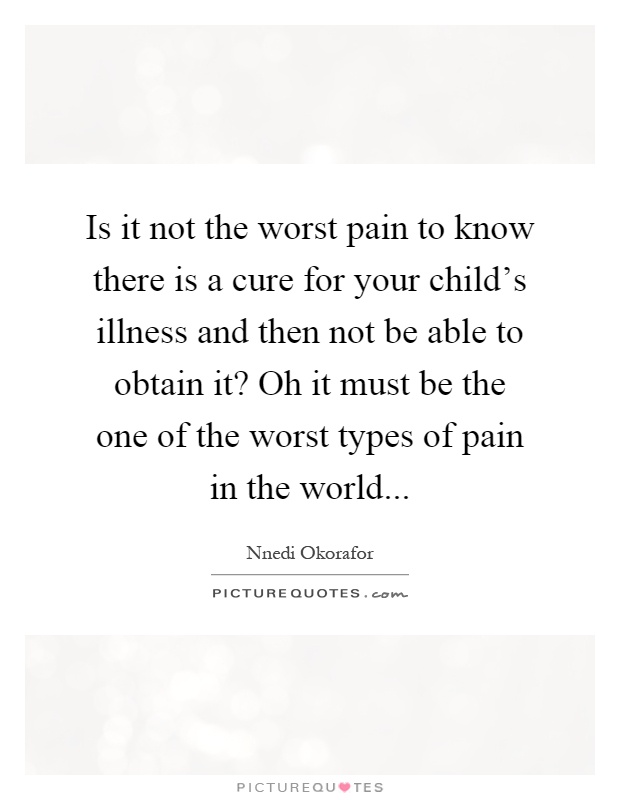 Is it not the worst pain to know there is a cure for your child's illness and then not be able to obtain it? Oh it must be the one of the worst types of pain in the world Picture Quote #1
