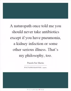 A naturopath once told me you should never take antibiotics except if you have pneumonia, a kidney infection or some other serious illness. That’s my philosophy, too Picture Quote #1