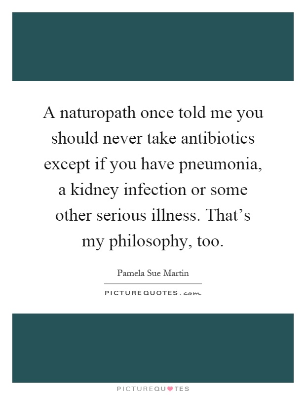 A naturopath once told me you should never take antibiotics except if you have pneumonia, a kidney infection or some other serious illness. That's my philosophy, too Picture Quote #1