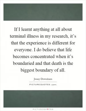 If I learnt anything at all about terminal illness in my research, it’s that the experience is different for everyone. I do believe that life becomes concentrated when it’s boundaried and that death is the biggest boundary of all Picture Quote #1