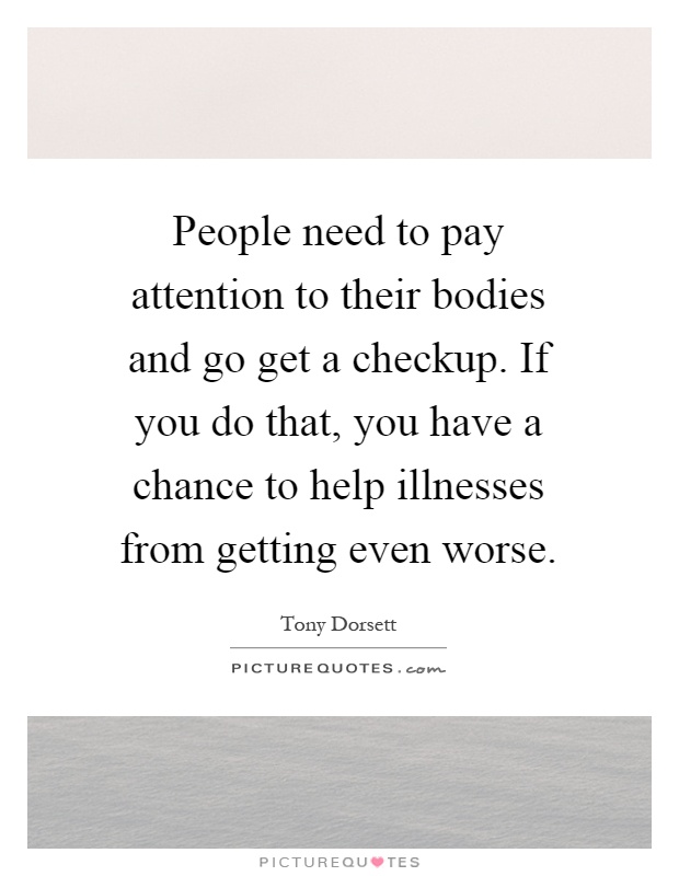 People need to pay attention to their bodies and go get a checkup. If you do that, you have a chance to help illnesses from getting even worse Picture Quote #1