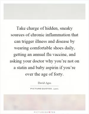 Take charge of hidden, sneaky sources of chronic inflammation that can trigger illness and disease by wearing comfortable shoes daily, getting an annual flu vaccine, and asking your doctor why you’re not on a statin and baby aspirin if you’re over the age of forty Picture Quote #1