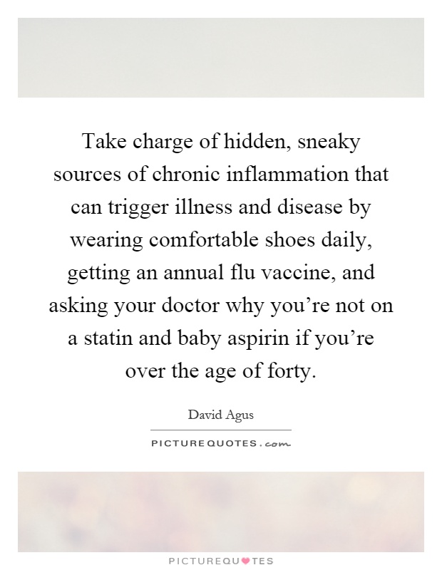 Take charge of hidden, sneaky sources of chronic inflammation that can trigger illness and disease by wearing comfortable shoes daily, getting an annual flu vaccine, and asking your doctor why you're not on a statin and baby aspirin if you're over the age of forty Picture Quote #1