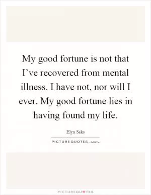 My good fortune is not that I’ve recovered from mental illness. I have not, nor will I ever. My good fortune lies in having found my life Picture Quote #1