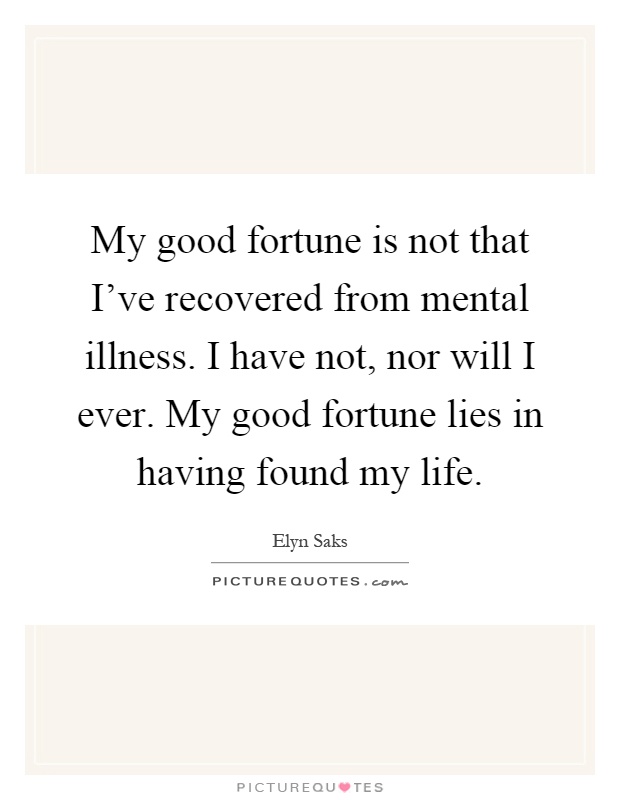 My good fortune is not that I've recovered from mental illness. I have not, nor will I ever. My good fortune lies in having found my life Picture Quote #1