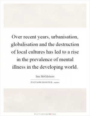 Over recent years, urbanisation, globalisation and the destruction of local cultures has led to a rise in the prevalence of mental illness in the developing world Picture Quote #1