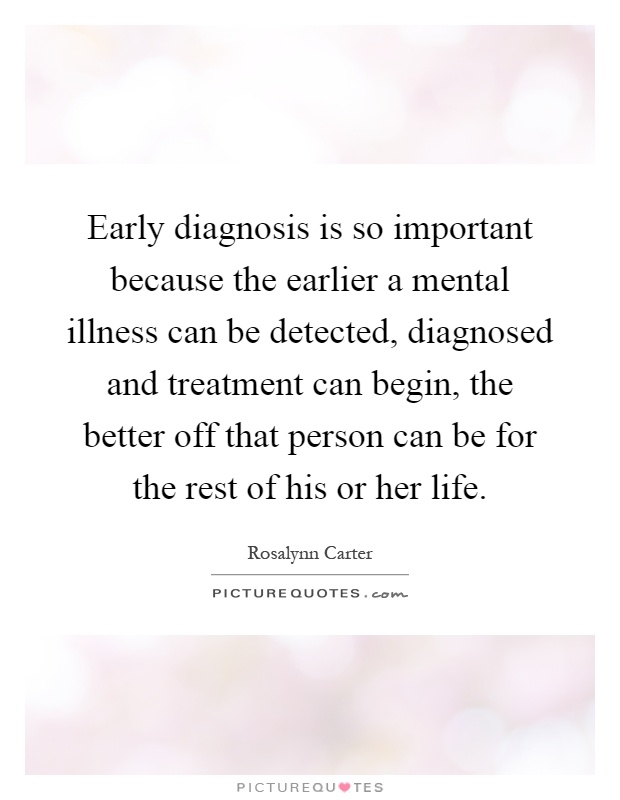 Early diagnosis is so important because the earlier a mental illness can be detected, diagnosed and treatment can begin, the better off that person can be for the rest of his or her life Picture Quote #1