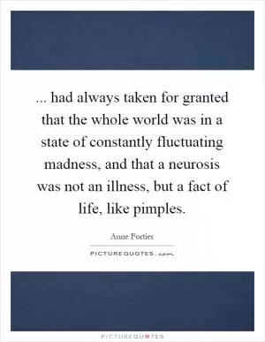 ... had always taken for granted that the whole world was in a state of constantly fluctuating madness, and that a neurosis was not an illness, but a fact of life, like pimples Picture Quote #1
