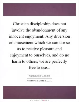 Christian discipleship does not involve the abandonment of any innocent enjoyment. Any diversion or amusement which we can use so as to receive pleasure and enjoyment to ourselves, and do no harm to others, we are perfectly free to use Picture Quote #1
