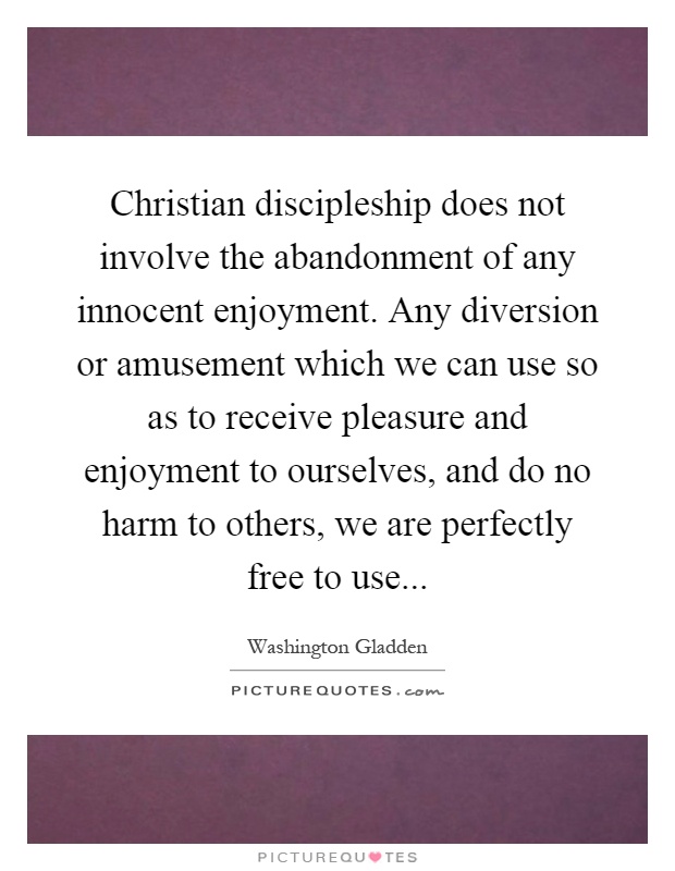 Christian discipleship does not involve the abandonment of any innocent enjoyment. Any diversion or amusement which we can use so as to receive pleasure and enjoyment to ourselves, and do no harm to others, we are perfectly free to use Picture Quote #1