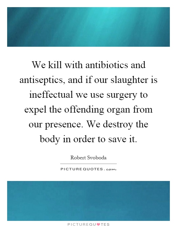 We kill with antibiotics and antiseptics, and if our slaughter is ineffectual we use surgery to expel the offending organ from our presence. We destroy the body in order to save it Picture Quote #1