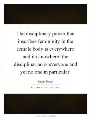 The disciplinary power that inscribes femininity in the female body is everywhere and it is nowhere; the disciplinarian is everyone and yet no one in particular Picture Quote #1