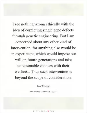 I see nothing wrong ethically with the idea of correcting single gene defects through genetic engineering. But I am concerned about any other kind of intervention, for anything else would be an experiment, which would impose our will on future generations and take unreasonable chances with their welfare... Thus such intervention is beyond the scope of consideration Picture Quote #1