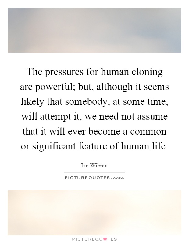 The pressures for human cloning are powerful; but, although it seems likely that somebody, at some time, will attempt it, we need not assume that it will ever become a common or significant feature of human life Picture Quote #1