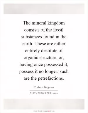 The mineral kingdom consists of the fossil substances found in the earth. These are either entirely destitute of organic structure, or, having once possessed it, possess it no longer: such are the petrefactions Picture Quote #1