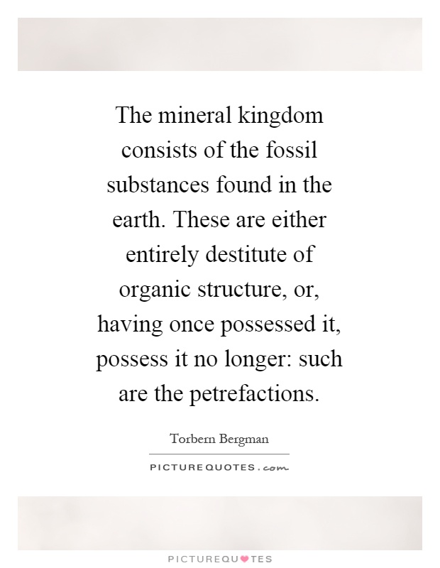 The mineral kingdom consists of the fossil substances found in the earth. These are either entirely destitute of organic structure, or, having once possessed it, possess it no longer: such are the petrefactions Picture Quote #1