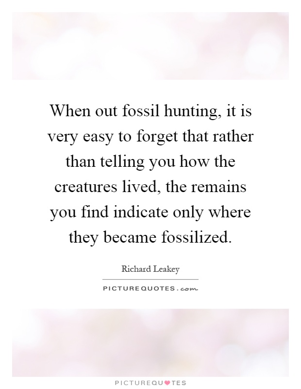 When out fossil hunting, it is very easy to forget that rather than telling you how the creatures lived, the remains you find indicate only where they became fossilized Picture Quote #1