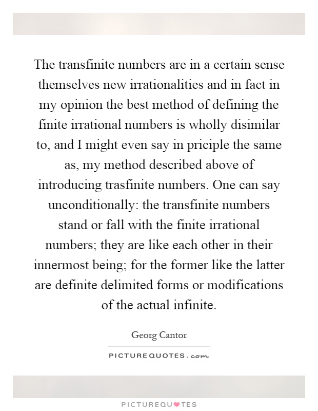 The transfinite numbers are in a certain sense themselves new irrationalities and in fact in my opinion the best method of defining the finite irrational numbers is wholly disimilar to, and I might even say in priciple the same as, my method described above of introducing trasfinite numbers. One can say unconditionally: the transfinite numbers stand or fall with the finite irrational numbers; they are like each other in their innermost being; for the former like the latter are definite delimited forms or modifications of the actual infinite Picture Quote #1
