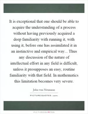It is exceptional that one should be able to acquire the understanding of a process without having previously acquired a deep familiarity with running it, with using it, before one has assimilated it in an instinctive and empirical way... Thus any discussion of the nature of intellectual effort in any field is difficult, unless it presupposes an easy, routine familiarity with that field. In mathematics this limitation becomes very severe Picture Quote #1