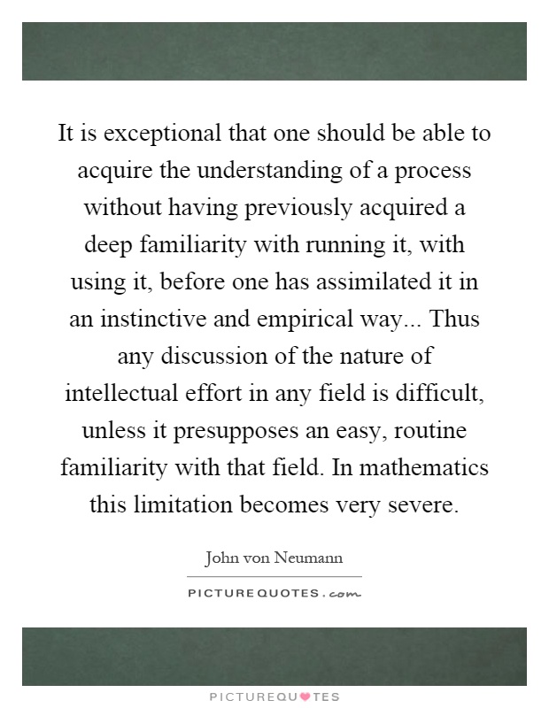 It is exceptional that one should be able to acquire the understanding of a process without having previously acquired a deep familiarity with running it, with using it, before one has assimilated it in an instinctive and empirical way... Thus any discussion of the nature of intellectual effort in any field is difficult, unless it presupposes an easy, routine familiarity with that field. In mathematics this limitation becomes very severe Picture Quote #1