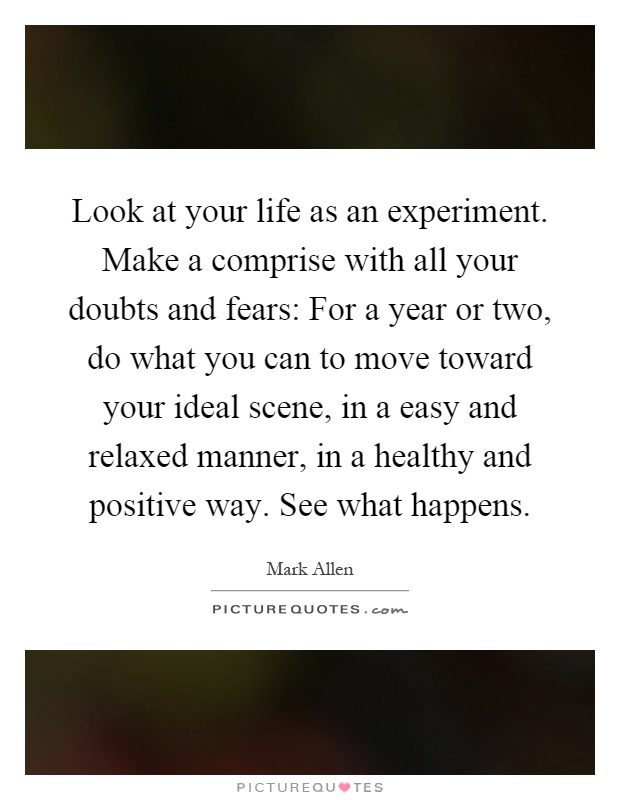 Look at your life as an experiment. Make a comprise with all your doubts and fears: For a year or two, do what you can to move toward your ideal scene, in a easy and relaxed manner, in a healthy and positive way. See what happens Picture Quote #1