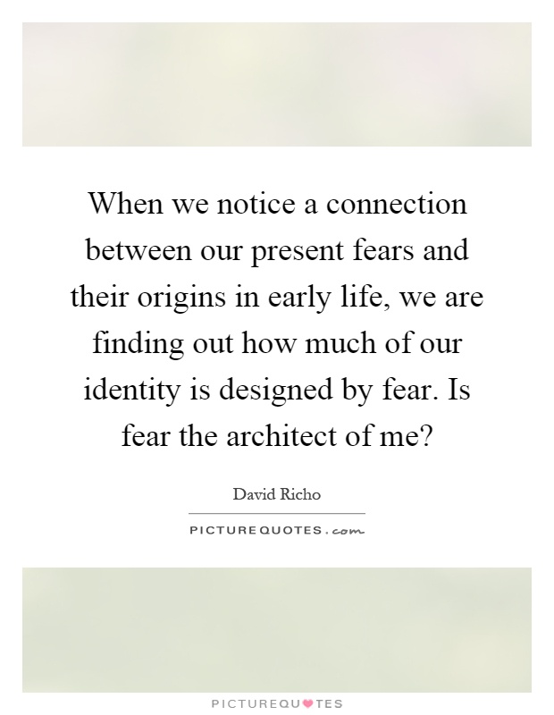 When we notice a connection between our present fears and their origins in early life, we are finding out how much of our identity is designed by fear. Is fear the architect of me? Picture Quote #1