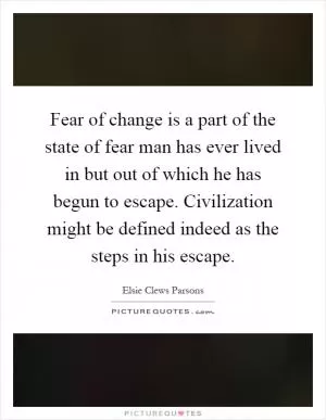 Fear of change is a part of the state of fear man has ever lived in but out of which he has begun to escape. Civilization might be defined indeed as the steps in his escape Picture Quote #1
