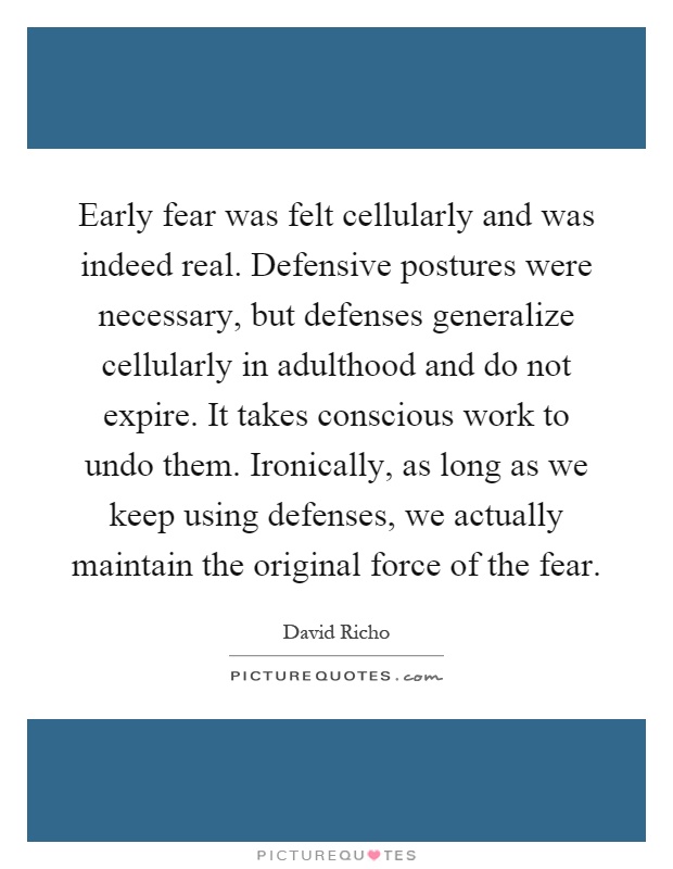 Early fear was felt cellularly and was indeed real. Defensive postures were necessary, but defenses generalize cellularly in adulthood and do not expire. It takes conscious work to undo them. Ironically, as long as we keep using defenses, we actually maintain the original force of the fear Picture Quote #1