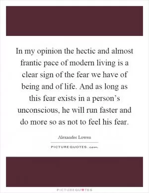 In my opinion the hectic and almost frantic pace of modern living is a clear sign of the fear we have of being and of life. And as long as this fear exists in a person’s unconscious, he will run faster and do more so as not to feel his fear Picture Quote #1