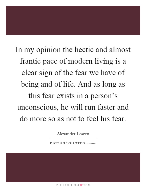 In my opinion the hectic and almost frantic pace of modern living is a clear sign of the fear we have of being and of life. And as long as this fear exists in a person's unconscious, he will run faster and do more so as not to feel his fear Picture Quote #1