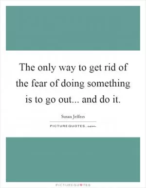 The only way to get rid of the fear of doing something is to go out... and do it Picture Quote #1