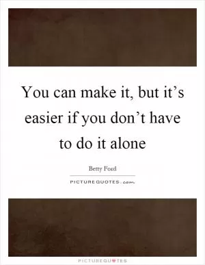 You can make it, but it’s easier if you don’t have to do it alone Picture Quote #1