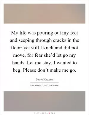 My life was pouring out my feet and seeping through cracks in the floor; yet still I knelt and did not move, for fear she’d let go my hands. Let me stay, I wanted to beg: Please don’t make me go Picture Quote #1