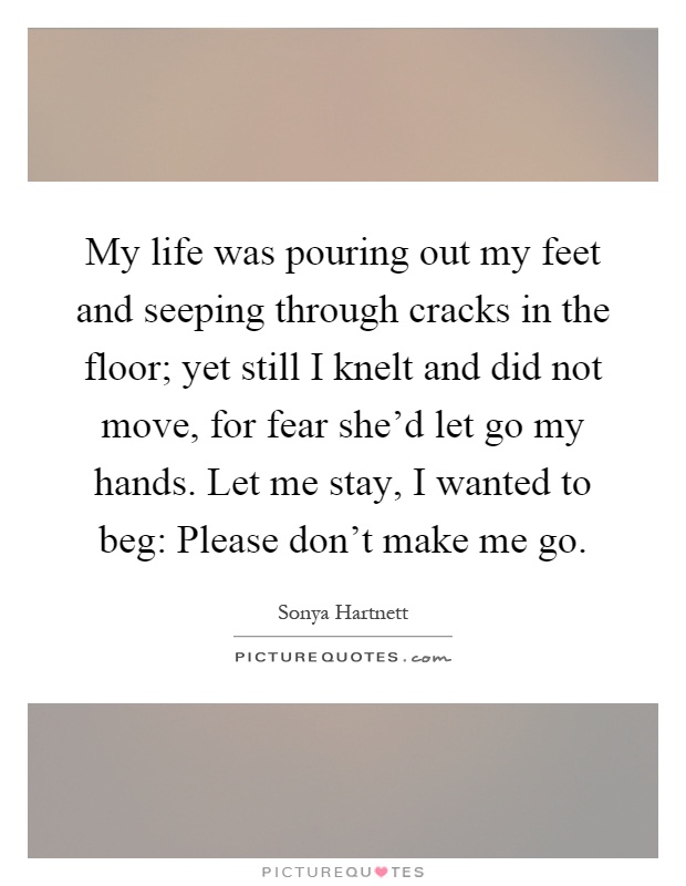 My life was pouring out my feet and seeping through cracks in the floor; yet still I knelt and did not move, for fear she'd let go my hands. Let me stay, I wanted to beg: Please don't make me go Picture Quote #1