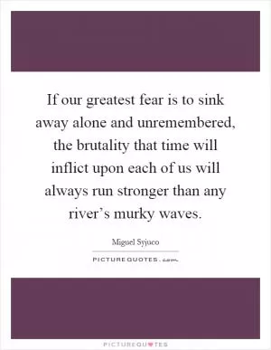 If our greatest fear is to sink away alone and unremembered, the brutality that time will inflict upon each of us will always run stronger than any river’s murky waves Picture Quote #1