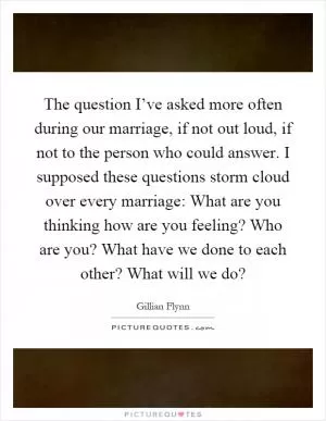 The question I’ve asked more often during our marriage, if not out loud, if not to the person who could answer. I supposed these questions storm cloud over every marriage: What are you thinking how are you feeling? Who are you? What have we done to each other? What will we do? Picture Quote #1