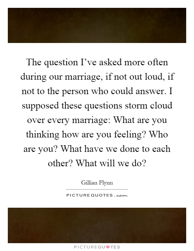 The question I've asked more often during our marriage, if not out loud, if not to the person who could answer. I supposed these questions storm cloud over every marriage: What are you thinking how are you feeling? Who are you? What have we done to each other? What will we do? Picture Quote #1