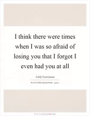 I think there were times when I was so afraid of losing you that I forgot I even had you at all Picture Quote #1